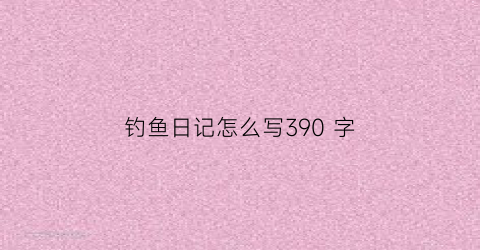 “钓鱼日记怎么写390字(钓鱼日记300字100篇)